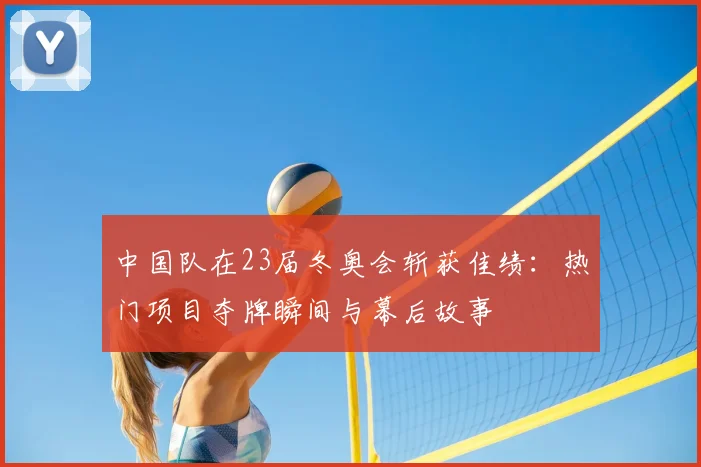 中国队在23届冬奥会斩获佳绩：热门项目夺牌瞬间与幕后故事