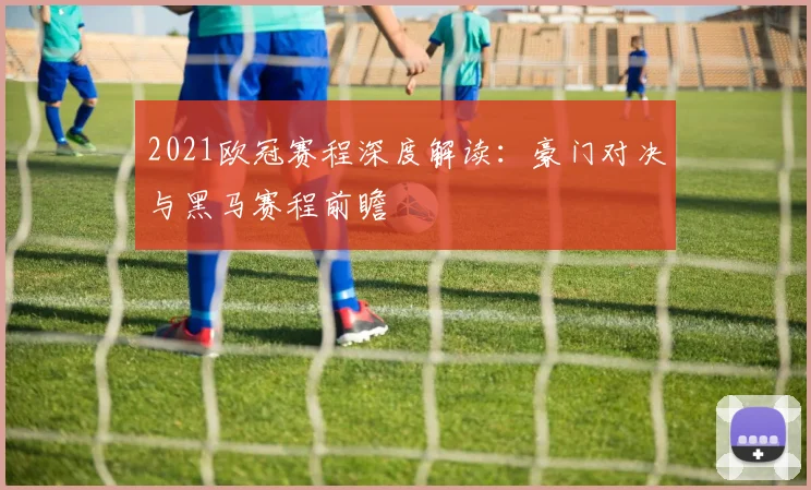 2021欧冠赛程深度解读：豪门对决与黑马赛程前瞻