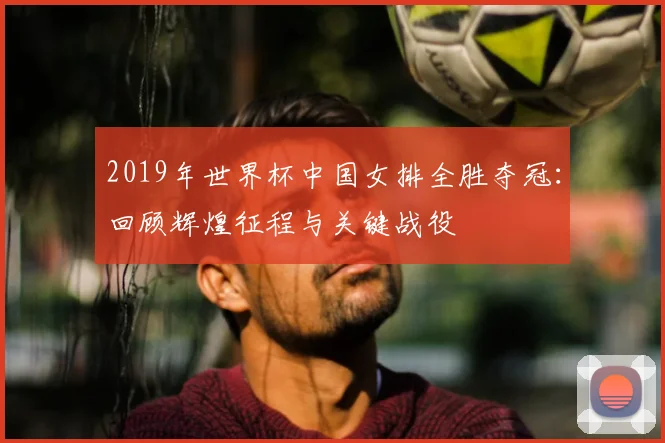 2019年世界杯中国女排全胜夺冠：回顾辉煌征程与关键战役
