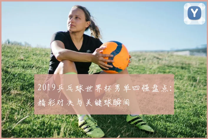 2019乒乓球世界杯男单四强盘点：精彩对决与关键球瞬间