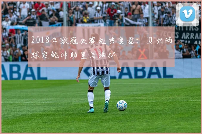 2018年欧冠决赛经典复盘：贝尔两球定乾坤助皇马捧杯