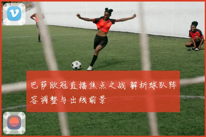 巴萨欧冠直播焦点之战 解析球队阵容调整与出线前景