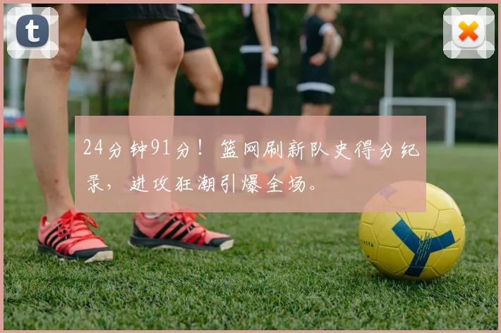 24分钟91分！篮网刷新队史得分纪录，进攻狂潮引爆全场。