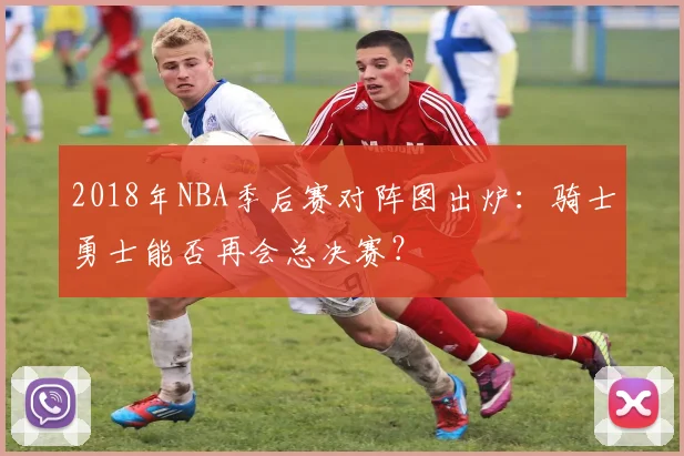 2018年NBA季后赛对阵图出炉：骑士勇士能否再会总决赛？