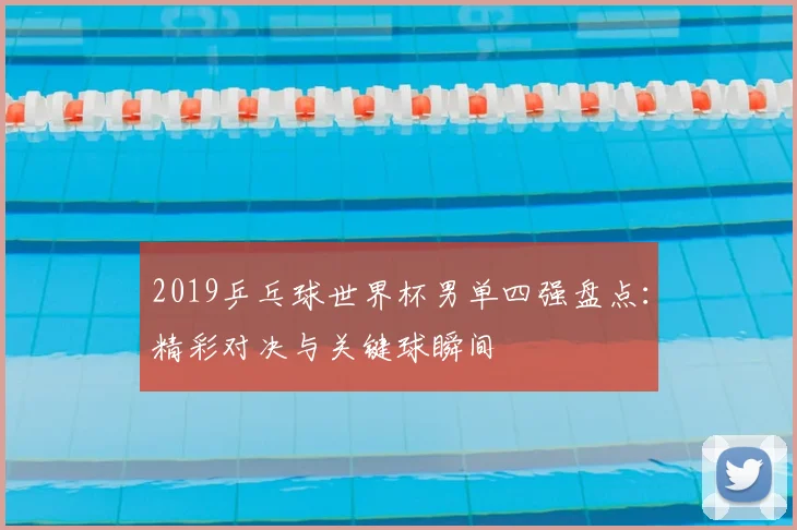 2019乒乓球世界杯男单四强盘点：精彩对决与关键球瞬间